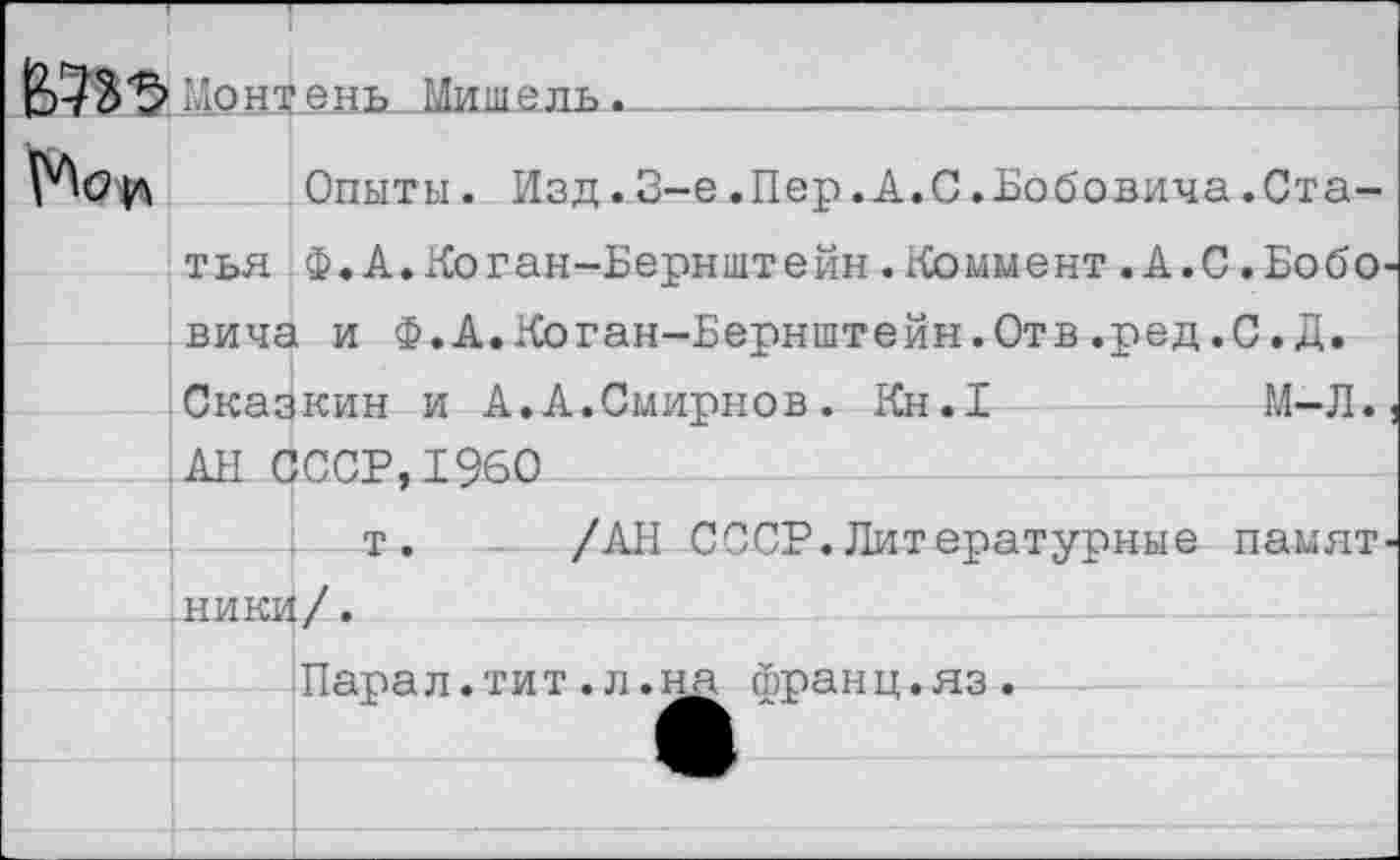 ﻿До нт ень-Мишель^____________________
Опыты. Изд.3-е.Пер.А.С.Бобовича.Статья Ф.А.Коган-Бернштейн.Коммент.А.С.Бобо вида и Ф.А.Коган-Бернштейн.Отв.ред.С.Д. Сказкин и А.А.Смирнов. Кн.1	М-Л.
АН СССР,1960
т. /АН СССР.Литературные намят
ники/.
Парал.тит.л.на франц.яз